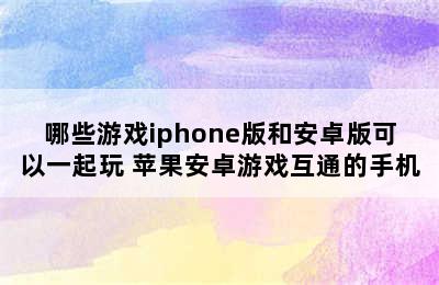 哪些游戏iphone版和安卓版可以一起玩 苹果安卓游戏互通的手机